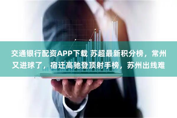 交通银行配资APP下载 苏超最新积分榜，常州又进球了，宿迁高驰登顶射手榜，苏州出线难