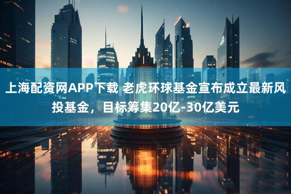 上海配资网APP下载 老虎环球基金宣布成立最新风投基金，目标筹集20亿-30亿美元