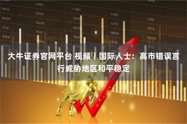 大牛证券官网平台 视频丨国际人士：高市错误言行威胁地区和平稳定