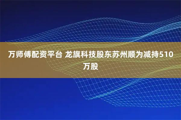 万师傅配资平台 龙旗科技股东苏州顺为减持510万股