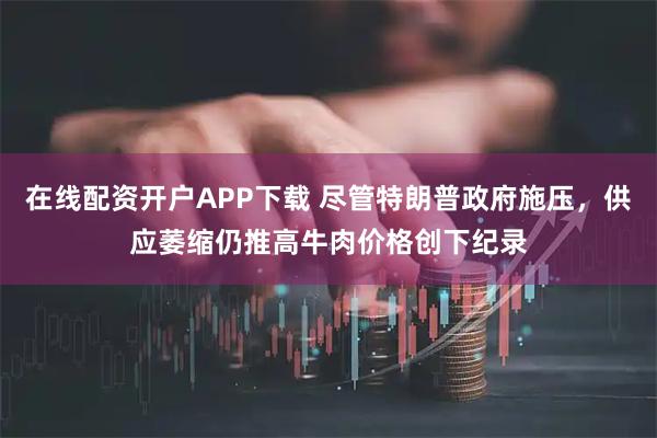 在线配资开户APP下载 尽管特朗普政府施压，供应萎缩仍推高牛肉价格创下纪录