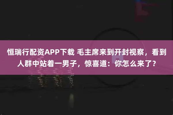 恒瑞行配资APP下载 毛主席来到开封视察，看到人群中站着一男子，惊喜道：你怎么来了？