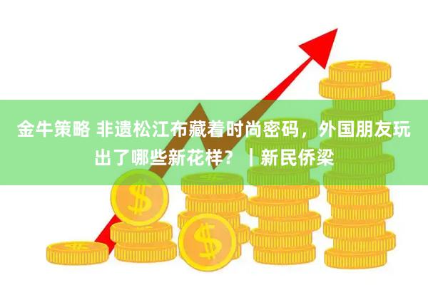 金牛策略 非遗松江布藏着时尚密码，外国朋友玩出了哪些新花样？｜新民侨梁