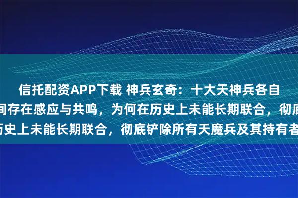 信托配资APP下载 神兵玄奇：十大天神兵各自蕴含无上威能，且彼此间存在感应与共鸣，为何在历史上未能长期联合，彻底铲除所有天魔兵及其持有者？