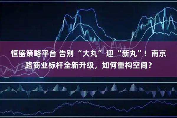 恒盛策略平台 告别 “大丸” 迎 “新丸”！南京路商业标杆全新升级，如何重构空间？