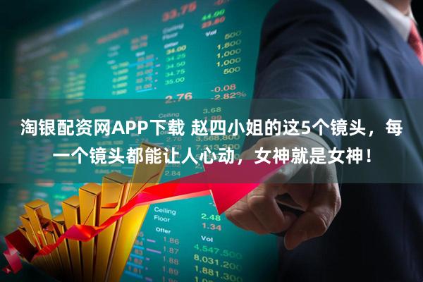 淘银配资网APP下载 赵四小姐的这5个镜头，每一个镜头都能让人心动，女神就是女神！