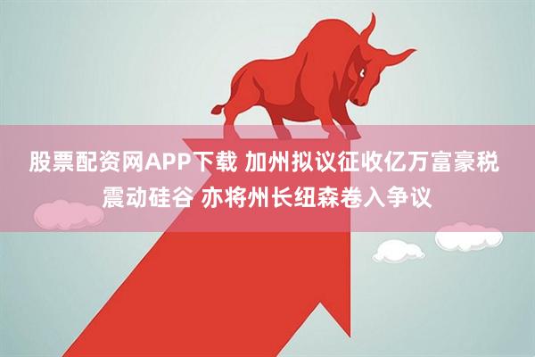 股票配资网APP下载 加州拟议征收亿万富豪税 震动硅谷 亦将州长纽森卷入争议