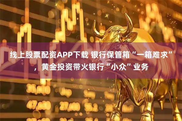 线上股票配资APP下载 银行保管箱“一箱难求”，黄金投资带火银行“小众”业务