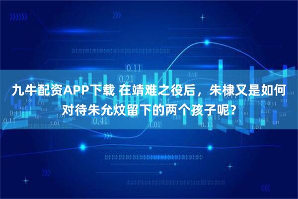 九牛配资APP下载 在靖难之役后，朱棣又是如何对待朱允炆留下的两个孩子呢？
