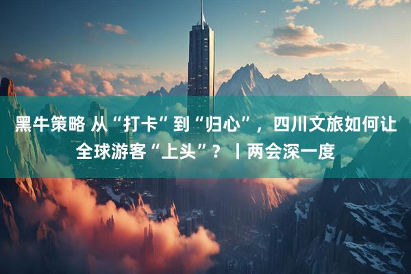 黑牛策略 从“打卡”到“归心”，四川文旅如何让全球游客“上头”？丨两会深一度