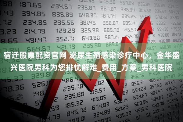 宿迁股票配资官网 泌尿生殖感染诊疗中心，金华盛兴医院男科为您排忧解难_费用_方案_男科医院