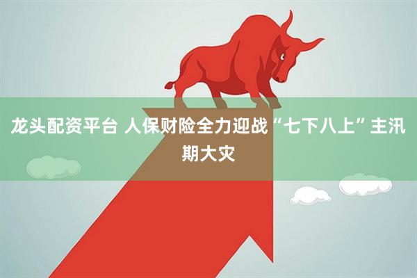 龙头配资平台 人保财险全力迎战“七下八上”主汛期大灾