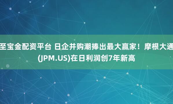 至宝金配资平台 日企并购潮捧出最大赢家！摩根大通(JPM.US)在日利润创7年新高